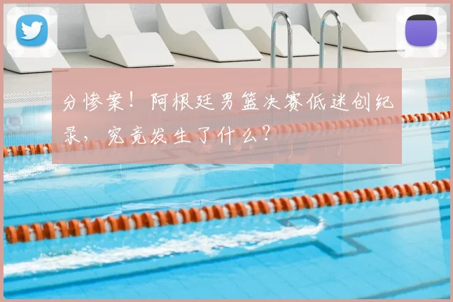 分惨案！阿根廷男篮决赛低迷创纪录，究竟发生了什么？