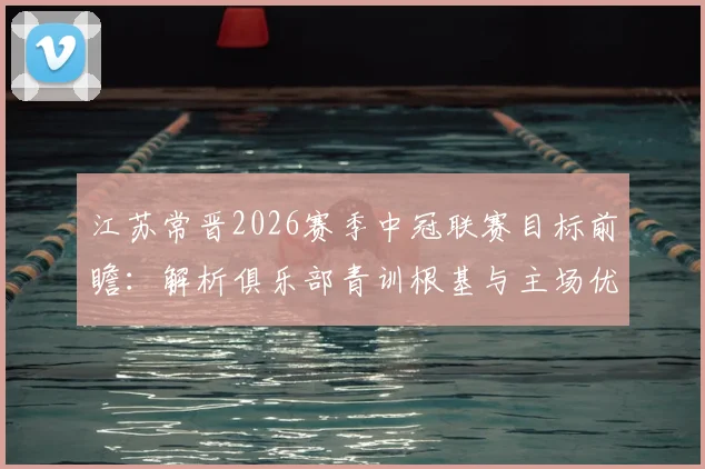 江苏常晋2026赛季中冠联赛目标前瞻：解析俱乐部青训根基与主场优势，附新赛季核心球员阵容点评