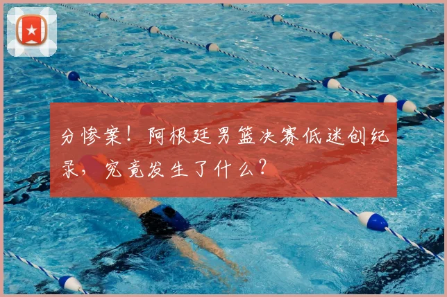 分惨案！阿根廷男篮决赛低迷创纪录，究竟发生了什么？