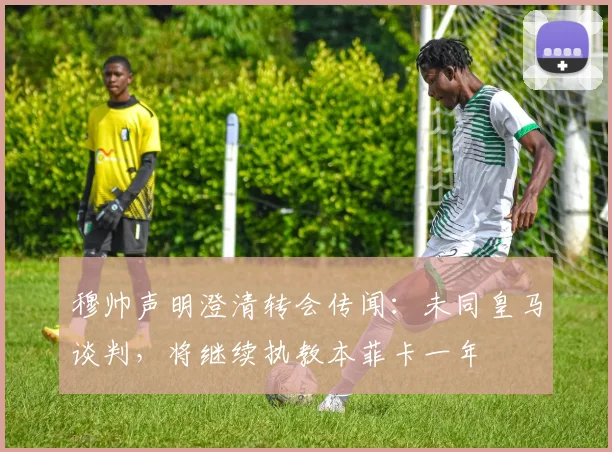 穆帅声明澄清转会传闻：未同皇马谈判，将继续执教本菲卡一年