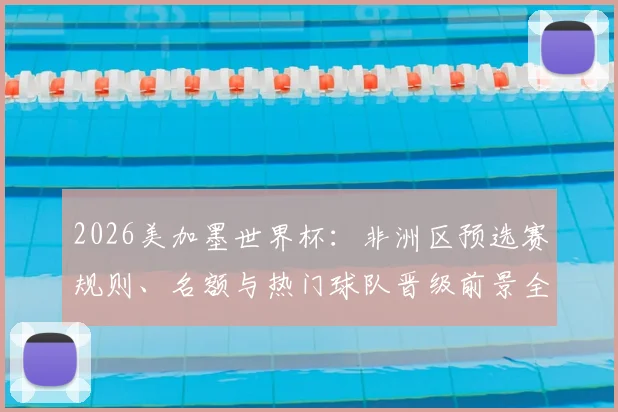2026美加墨世界杯：非洲区预选赛规则、名额与热门球队晋级前景全解读