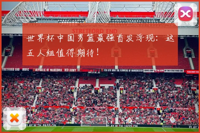 世界杯中国男篮最强首发浮现：这五人组值得期待！