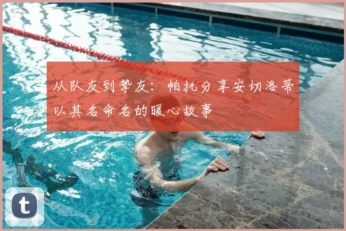 从队友到挚友：帕托分享安切洛蒂以其名命名的暖心故事