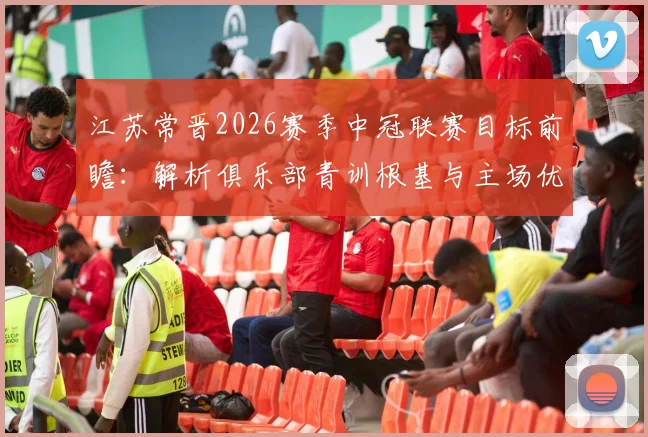 江苏常晋2026赛季中冠联赛目标前瞻：解析俱乐部青训根基与主场优势，附新赛季核心球员阵容点评