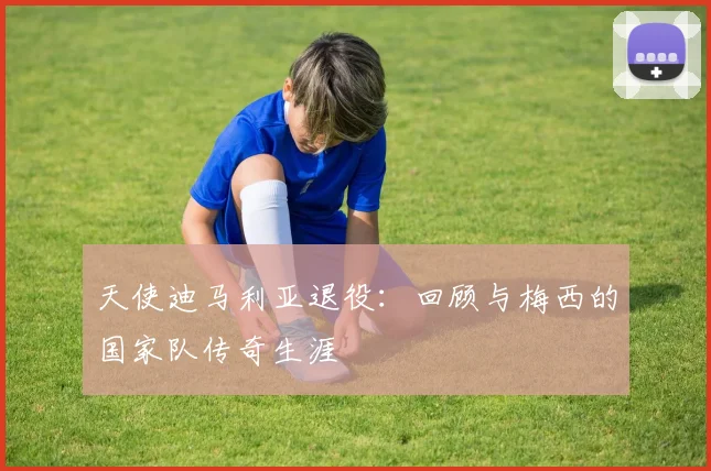 天使迪马利亚退役:回顾与梅西的国家队传奇生涯